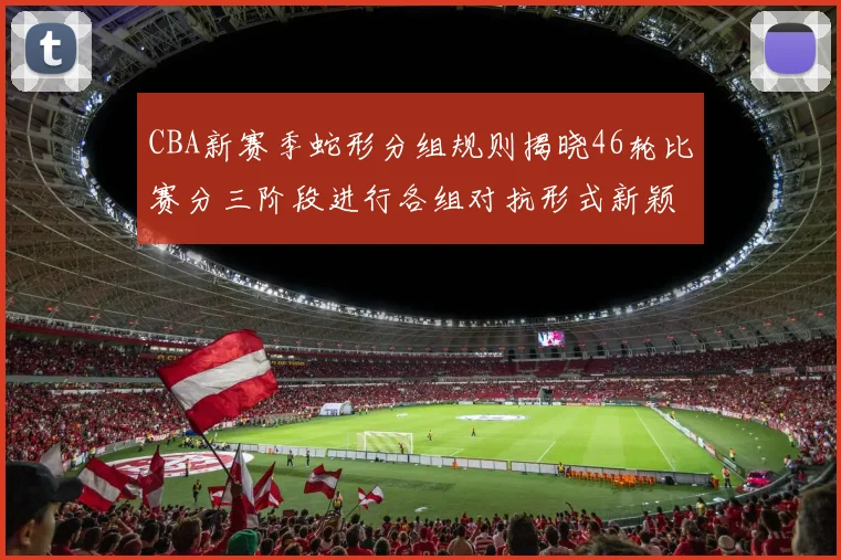 CBA新赛季蛇形分组规则揭晓46轮比赛分三阶段进行各组对抗形式新颖