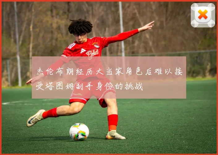 杰伦布朗经历大当家角色后难以接受塔图姆副手身份的挑战