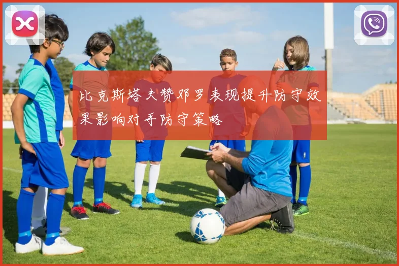 比克斯塔夫赞邓罗表现提升防守效果影响对手防守策略