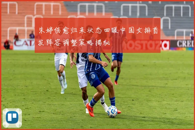 朱婷伤愈归来状态回暖中国女排首发阵容调整策略揭秘