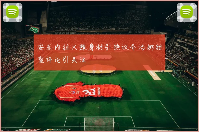 安东内拉火辣身材引热议乔治娜甜蜜评论引关注