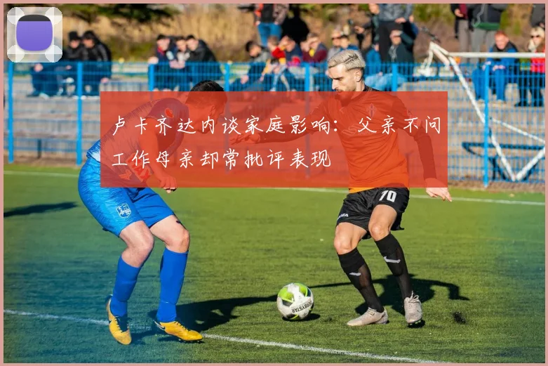 卢卡齐达内谈家庭影响：父亲不问工作母亲却常批评表现