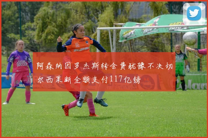 阿森纳因罗杰斯转会费犹豫不决切尔西果断全额支付117亿镑
