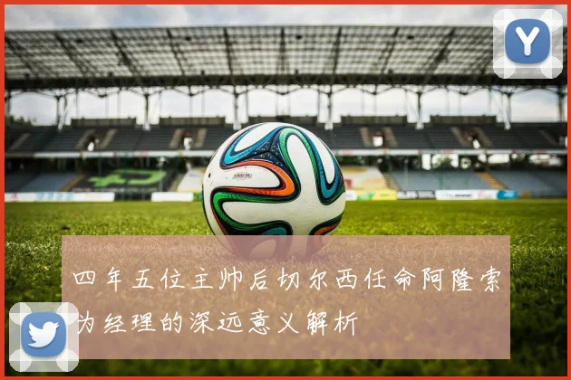 四年五位主帅后切尔西任命阿隆索为经理的深远意义解析