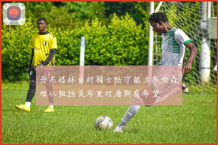 丹尼格林分析骑士防守能力布伦森难以阻挡莫布里对唐斯有希望