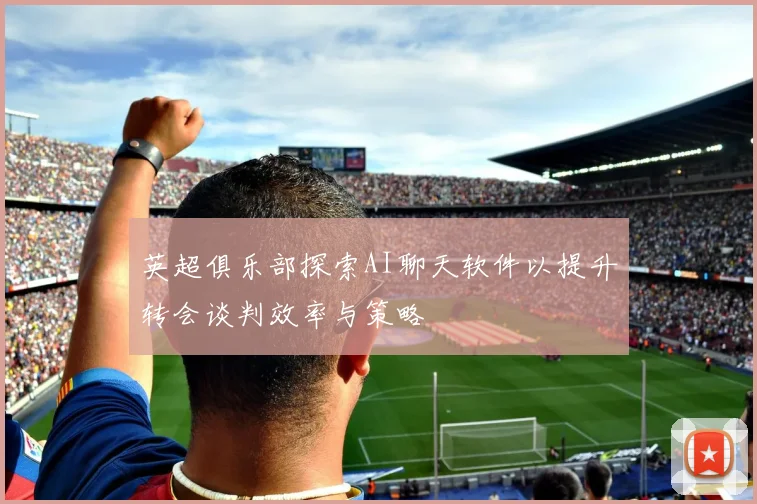 英超俱乐部探索AI聊天软件以提升转会谈判效率与策略