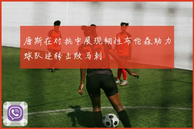唐斯在对抗中展现韧性布伦森助力球队逆转击败马刺