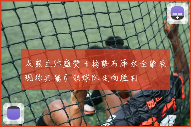 灰熊主帅盛赞卡梅隆布泽尔全能表现称其能引领球队走向胜利