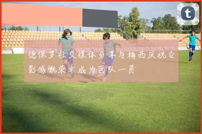 德保罗社交媒体分享与梅西庆祝合影感慨荣幸成为团队一员