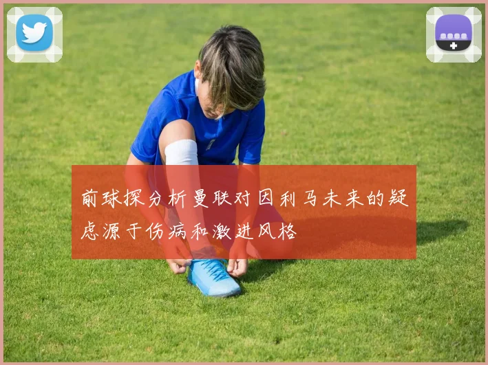前球探分析曼联对因利马未来的疑虑源于伤病和激进风格