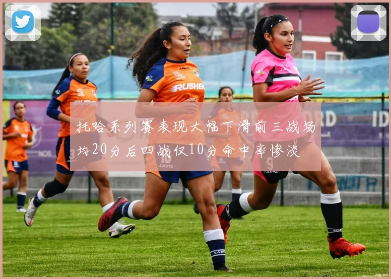 托哈系列赛表现大幅下滑前三战场均20分后四战仅10分命中率惨淡