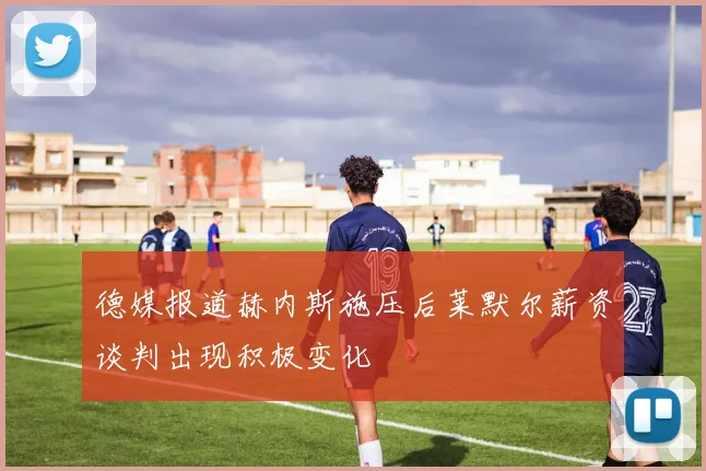 德媒报道赫内斯施压后莱默尔薪资谈判出现积极变化