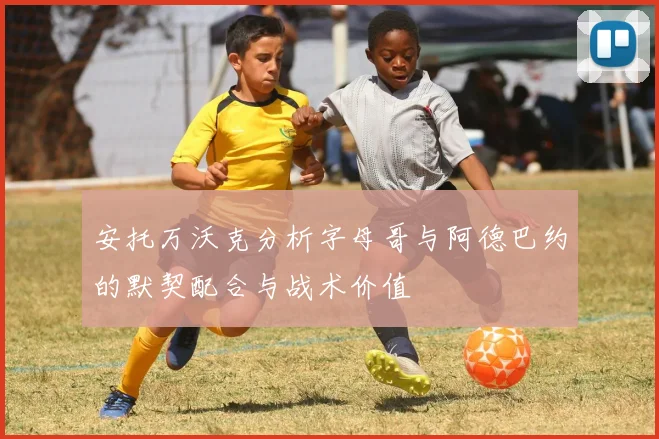 安托万沃克分析字母哥与阿德巴约的默契配合与战术价值