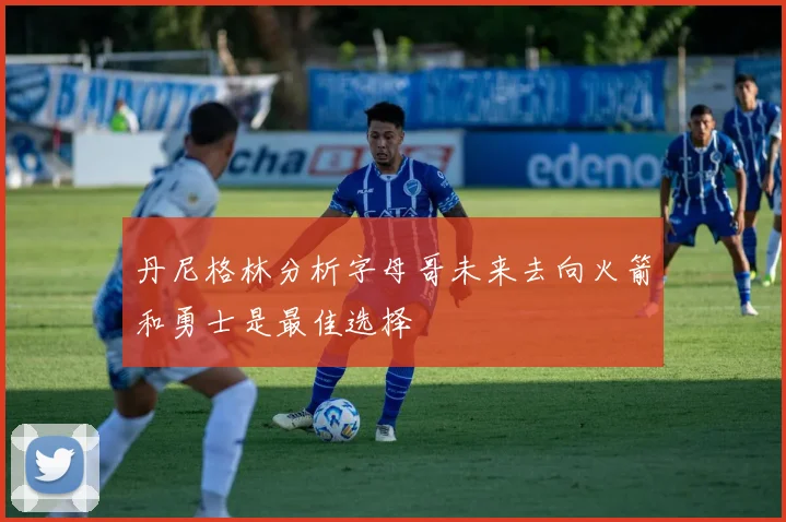 丹尼格林分析字母哥未来去向火箭和勇士是最佳选择