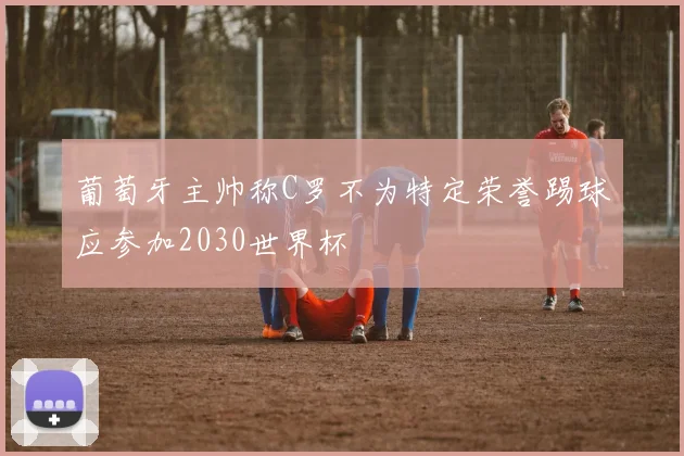 葡萄牙主帅称C罗不为特定荣誉踢球应参加2030世界杯